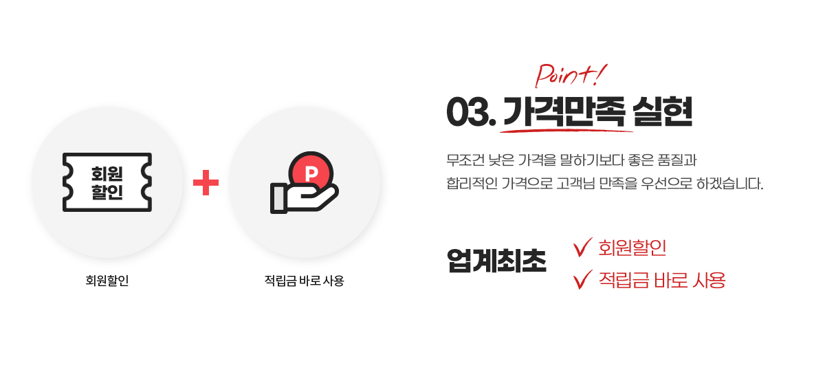 03. 가격만족 실현. 무조건 낮은 가격을 말하기보다 좋은 품질과 합리적인 가격으로 고객님 만족을 우선으로 하겠습니다. 업계최초 : 회원할인, 적립금 바로 사용
